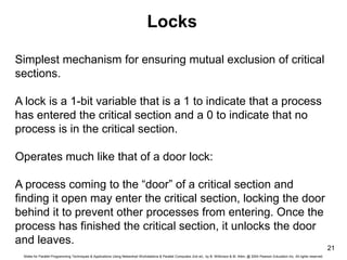 Slides for Parallel Programming Techniques & Applications Using Networked Workstations & Parallel Computers 2nd ed., by B. Wilkinson & M. Allen, @ 2004 Pearson Education Inc. All rights reserved.
21
Locks
Simplest mechanism for ensuring mutual exclusion of critical
sections.
A lock is a 1-bit variable that is a 1 to indicate that a process
has entered the critical section and a 0 to indicate that no
process is in the critical section.
Operates much like that of a door lock:
A process coming to the “door” of a critical section and
finding it open may enter the critical section, locking the door
behind it to prevent other processes from entering. Once the
process has finished the critical section, it unlocks the door
and leaves.
 