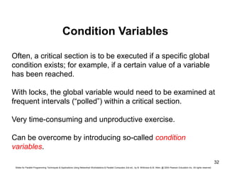 Slides for Parallel Programming Techniques & Applications Using Networked Workstations & Parallel Computers 2nd ed., by B. Wilkinson & M. Allen, @ 2004 Pearson Education Inc. All rights reserved.
32
Condition Variables
Often, a critical section is to be executed if a specific global
condition exists; for example, if a certain value of a variable
has been reached.
With locks, the global variable would need to be examined at
frequent intervals (“polled”) within a critical section.
Very time-consuming and unproductive exercise.
Can be overcome by introducing so-called condition
variables.
 