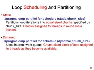 43
Loop Scheduling and Partitioning
• Static
#pragma omp parallel for schedule (static,chunk_size)
Partitions loop iterations into equal sized chunks specified by
chunk_size. Chunks assigned to threads in round robin
fashion.
• Dynamic
#pragma omp parallel for schedule (dynamic,chunk_size)
Uses internal work queue. Chunk-sized block of loop assigned
to threads as they become available.
 