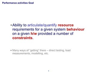 Performance activities Goal




       • Ability to articulate/quantify resource
         requirements for a given system behaviour
         on a given h/w provided a number of
         constraints.


       • Many ways of “getting” there – direct testing, load
         measurements, modelling, etc.




                                        4
 