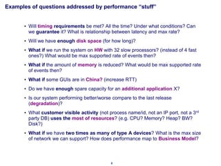 Examples of questions addressed by performance “stuff”


      • Will timing requirements be met? All the time? Under what conditions? Can
        we guarantee it? What is relationship between latency and max rate?
      • Will we have enough disk space (for how long)?
      • What if we run the system on HW with 32 slow processors? (instead of 4 fast
        ones?) What would be max supported rate of events then?
      • What if the amount of memory is reduced? What would be max supported rate
        of events then?
      • What if some GUIs are in China? (increase RTT)
      • Do we have enough spare capacity for an additional application X?
      • Is our system performing better/worse compare to the last release
        (degradation)?
      • What customer visible activity (not process name/id, not an IP port, not a 3rd
        party DB) uses the most of resources? (e.g. CPU? Memory? Heap? BW?
        Disk?)
      • What if we have two times as many of type A devices? What is the max size
        of network we can support? How does performance map to Business Model?



                                             8
 