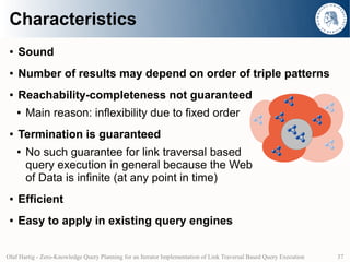 Characteristics
 ●   Sound
 ●   Number of results may depend on order of triple patterns
 ●   Reachability-completeness not guaranteed
     ●   Main reason: inflexibility due to fixed order
 ●   Termination is guaranteed
     ●   No such guarantee for link traversal based
         query execution in general because the Web
         of Data is infinite (at any point in time)
 ●   Efficient
 ●   Easy to apply in existing query engines


Olaf Hartig - Zero-Knowledge Query Planning for an Iterator Implementation of Link Traversal Based Query Execution   37
 