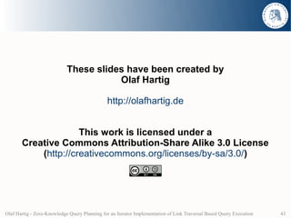 These slides have been created by
                                       Olaf Hartig

                                              http://olafhartig.de


                     This work is licensed under a
       Creative Commons Attribution-Share Alike 3.0 License
           (http://creativecommons.org/licenses/by-sa/3.0/)




Olaf Hartig - Zero-Knowledge Query Planning for an Iterator Implementation of Link Traversal Based Query Execution   43
 