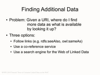 Finding Additional Data
     ●   Problem: Given a URI, where do I find
                  more data as what is available
                  by looking it up?
     ●   Three options:
          ●   Follow links (e.g. rdfs:seeAlso, owl:sameAs)
          ●   Use a co-reference service
          ●   Use a search engine for the Web of Linked Data




WWW 2010 Tutorial "How to Consume Linked Data on the Web"
 