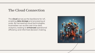 The cloud serves as the backbone for IoT,
enabling data storage and processing at
scale. By harnessing cloud technologies,
businesses can access real-time data
analytics, leading to enhanced operational
efﬁciency and informed decision-making.
The cloud serves as the backbone for IoT,
enabling data storage and processing at
scale. By harnessing cloud technologies,
businesses can access real-time data
analytics, leading to enhanced operational
efﬁciency and informed decision-making.
The Cloud Connection
The Cloud Connection
 