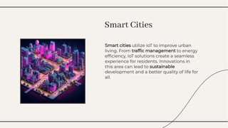 Smart cities utilize IoT to improve urban
living. From trafﬁc management to energy
efﬁciency, IoT solutions create a seamless
experience for residents. Innovations in
this area can lead to sustainable
development and a better quality of life for
all.
Smart cities utilize IoT to improve urban
living. From trafﬁc management to energy
efﬁciency, IoT solutions create a seamless
experience for residents. Innovations in
this area can lead to sustainable
development and a better quality of life for
all.
Smart Cities
Smart Cities
 