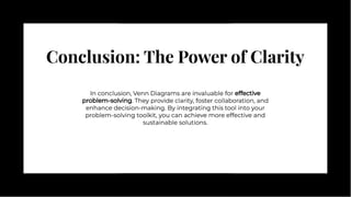 Conclusion: The Power of Clarity
Conclusion: The Power of Clarity
In conclusion, Venn Diagrams are invaluable for effective
problem-solving. They provide clarity, foster collaboration, and
enhance decision-making. By integrating this tool into your
problem-solving toolkit, you can achieve more effective and
sustainable solutions.
In conclusion, Venn Diagrams are invaluable for effective
problem-solving. They provide clarity, foster collaboration, and
enhance decision-making. By integrating this tool into your
problem-solving toolkit, you can achieve more effective and
sustainable solutions.
 