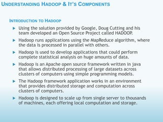 UNDERSTANDING HADOOP & IT’S COMPONENTS
 Using the solution provided by Google, Doug Cutting and his
team developed an Open Source Project called HADOOP.
 Hadoop runs applications using the MapReduce algorithm, where
the data is processed in parallel with others.
 Hadoop is used to develop applications that could perform
complete statistical analysis on huge amounts of data.
 Hadoop is an Apache open source framework written in java
that allows distributed processing of large datasets across
clusters of computers using simple programming models.
 The Hadoop framework application works in an environment
that provides distributed storage and computation across
clusters of computers.
 Hadoop is designed to scale up from single server to thousands
of machines, each offering local computation and storage.
INTRODUCTION TO HADOOP
 