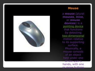 Mousea mouse (plural mouses, mice, or mouse devices) is a pointing device that functions by detecting two-dimensional motion relative to its supporting surface. Physically, a mouse consists of an object held under one of the user&apos;s hands, with one or more buttons