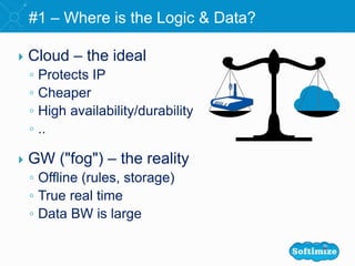  Cloud – the ideal
◦ Protects IP
◦ Cheaper
◦ High availability/durability
◦ ..
 GW ("fog") – the reality
◦ Offline (rules, storage)
◦ True real time
◦ Data BW is large
#1 – Where is the Logic & Data?
 