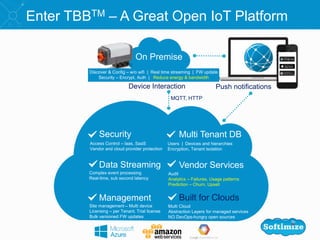 Security Multi Tenant DB
Data Streaming Vendor Services
Management
Enter TBBTM – A Great Open IoT Platform
Push notificationsDevice Interaction
Access Control – laas, SaaS
Vendor and cloud provider protection
Site management – Multi device
Licensing – per Tenant. Trial license
Bulk versioned FW updates
Complex event processing
Real-time, sub second latency
Users | Devices and hierarchies
Encryption, Tenant isolation
Audit
Analytics – Failures, Usage patterns
Prediction – Churn, Upsell
Discover & Config – w/o wifi | Real time streaming | FW update
Security – Encrypt, Auth | Reduce energy & bandwidth
On Premise
MQTT, HTTP
Built for Clouds
Multi Cloud
Abstraction Layers for managed services
NO DevOps-hungry open sources
 