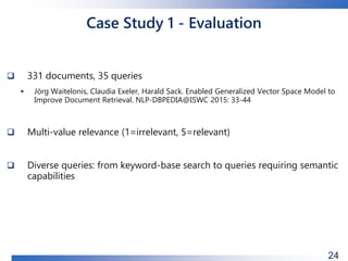 Case Study 1 - Evaluation
 331 documents, 35 queries
 Jörg Waitelonis, Claudia Exeler, Harald Sack. Enabled Generalized Vector Space Model to
Improve Document Retrieval. NLP-DBPEDIA@ISWC 2015: 33-44
 Multi-value relevance (1=irrelevant, 5=relevant)
 Diverse queries: from keyword-base search to queries requiring semantic
capabilities
24
 