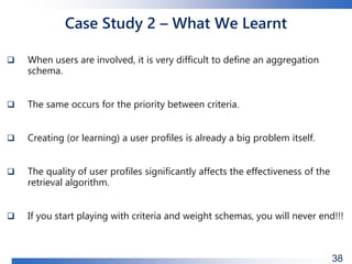 Case Study 2 – What We Learnt
 When users are involved, it is very difficult to define an aggregation
schema.
 The same occurs for the priority between criteria.
 Creating (or learning) a user profiles is already a big problem itself.
 The quality of user profiles significantly affects the effectiveness of the
retrieval algorithm.
 If you start playing with criteria and weight schemas, you will never end!!!
38
 