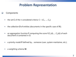 Problem Representation
 Components
 the set C of the n considered criteria: C = {C1, …, Cn};
 the collection D of entities (documents in the specific case of IR);
 an aggregation function F computing the score F(C1(d),…, Cn(d)) of each
document d contained in D;
 a priority model P defined by… someone (user, system maintainer, etc.);
 a weighting schema W.
7
 