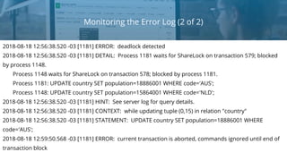 Monitoring the Error Log (2 of 2)
2018-08-18 12:56:38.520 -03 [1181] ERROR: deadlock detected
2018-08-18 12:56:38.520 -03 [1181] DETAIL: Process 1181 waits for ShareLock on transaction 579; blocked
by process 1148.
Process 1148 waits for ShareLock on transaction 578; blocked by process 1181.
Process 1181: UPDATE country SET population=18886001 WHERE code='AUS';
Process 1148: UPDATE country SET population=15864001 WHERE code='NLD';
2018-08-18 12:56:38.520 -03 [1181] HINT: See server log for query details.
2018-08-18 12:56:38.520 -03 [1181] CONTEXT: while updating tuple (0,15) in relation "country"
2018-08-18 12:56:38.520 -03 [1181] STATEMENT: UPDATE country SET population=18886001 WHERE
code='AUS';
2018-08-18 12:59:50.568 -03 [1181] ERROR: current transaction is aborted, commands ignored until end of
transaction block
 