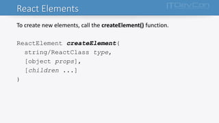 React Elements
To create new elements, call the createElement() function.
ReactElement createElement(
string/ReactClass type,
[object props],
[children ...]
)
 