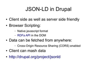 JSON-LD in Drupal
●   Client side as well as server side friendly
●   Browser Scripting:
       –   Native javascript format
       –   RDFa API in the DOM
●   Data can be fetched from anywhere:
       –   Cross-Origin Resource Sharing (CORS) enabled
●   Client can mash data
●   http://drupal.org/project/jsonld
 