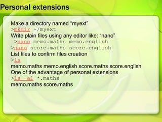Personal extensions  Make a directory named “myext” > mkdir  ~/myext Write plain files using any editor like: “nano” > nano  memo.maths memo.english > nano  score.maths score.english List files to confirm files creation > ls memo.maths memo.english score.maths score.english  One of the advantage of personal extensions  > ls –al  *.maths memo.maths score.maths 