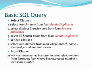 Basic SQL Query
 Select Clause :
1. select branch-name from loan Retain Duplicates
2. select distinct branch-name from loan Remove
duplicates
3. select all branch-name from loan Retain Duplicates
 Where Clause :
1. select loan-number from loan where branch-name =
’Perryridge’ and amount > 1200
 From Clause :
select customer-name, borrower.loan-number, amount
from borrower, loan where borrower.loan-number =
loan.loan-number
 