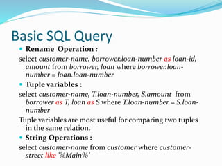 Basic SQL Query
 Rename Operation :
select customer-name, borrower.loan-number as loan-id,
amount from borrower, loan where borrower.loan-
number = loan.loan-number
 Tuple variables :
select customer-name, T.loan-number, S.amount from
borrower as T, loan as S where T.loan-number = S.loan-
number
Tuple variables are most useful for comparing two tuples
in the same relation.
 String Operations :
select customer-name from customer where customer-
street like ’%Main%’
 