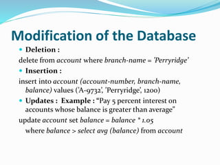 Modification of the Database
 Deletion :
delete from account where branch-name = ’Perryridge’
 Insertion :
insert into account (account-number, branch-name,
balance) values (’A-9732’, ’Perryridge’, 1200)
 Updates : Example : “Pay 5 percent interest on
accounts whose balance is greater than average”
update account set balance = balance * 1.05
where balance > select avg (balance) from account
 