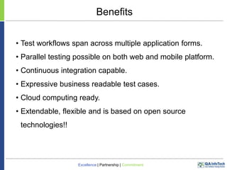 Benefits
• Test workflows span across multiple application forms.
• Parallel testing possible on both web and mobile platform.

• Continuous integration capable.
• Expressive business readable test cases.
• Cloud computing ready.

• Extendable, flexible and is based on open source
technologies!!

Excellence | Partnership | Commitment

 