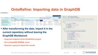 OntoRefine: Importing data in GraphDB
• After transforming the data, import it in the
current repository without leaving the
GraphDB Workbench
− Copy the endpoint of the OntoRefine project
− Go to GraphDB SPARQL menu
− Execute a query to import the results
The Power of Semantic Technologies to Explore Linked Open Data Jan 2017 #15
 