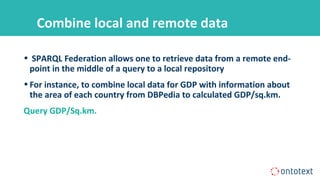 Combine local and remote data
• SPARQL Federation allows one to retrieve data from a remote end-
point in the middle of a query to a local repository
•For instance, to combine local data for GDP with information about
the area of each country from DBPedia to calculated GDP/sq.km.
Query GDP/Sq.km.
 
