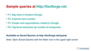Sample queries at http://factforge.net
• F1: Big cities in Eastern Europe
• F2: Airports near London
• F3: People and organizations related to Google
• F4: Top-level industries by number of companies
Available as Saved Queries at http://factforge.net/sparql
Note: Open Saved Queries with the folder icon in the upper-right corner
 