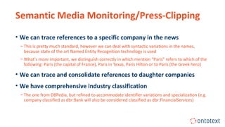 Semantic Media Monitoring/Press-Clipping
• We can trace references to a specific company in the news
− This is pretty much standard, however we can deal with syntactic variations in the names,
because state of the art Named Entity Recognition technology is used
− What’s more important, we distinguish correctly in which mention “Paris” refers to which of the
following: Paris (the capital of France), Paris in Texas, Paris Hilton or to Paris (the Greek hero)
• We can trace and consolidate references to daughter companies
• We have comprehensive industry classification
− The one from DBPedia, but refined to accommodate identifier variations and specialization (e.g.
company classified as dbr:Bank will also be considered classified as dbr:FinancialServices)
 