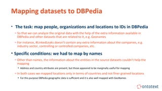 Mapping datasets to DBPedia
• The task: map people, organizations and locations to IDs in DBPedia
− So that we can analyze the original data with the help of the extra information available in
DBPedia and other datasets that are related to it, e.g. Geonames
− For instance, #LinkedLeaks doesn’t contain any extra information about the companies, e.g.
industry sector, controlling or controlled companies, etc.
• Specific conditions: we had to map by names
− Other than names, the information about the entities in the source datasets couldn’t help the
mapping
▪ Address and country attributes are present, but those appeared to be marginally useful for mapping
− In both cases we mapped locations only in terms of countries and not finer grained locations
▪ For this purpose DBPedia geographic data is sufficient and it is also well mapped with GeoNames
 