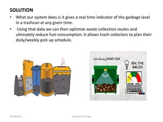 • What our system does is it gives a real time indicator of the garbage level
in a trashcan at any given time.
• Using that data we can then optimize waste collection routes and
ultimately reduce fuel consumption. It allows trash collectors to plan their
daily/weekly pick up schedule.
SOLUTION
20/10/201 Internet of things
 