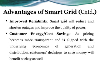 Advantages of Smart Grid (Cntd.)
•   Improved Reliability: Smart grid will reduce and
    shorten outages and improve the quality of power.
•   Customer      Energy/Cost     Savings:   As     pricing
    becomes more transparent and is aligned with the
    underlying      economics    of    generation       and
    distribution, customers’ decisions to save money will
    benefit society as well
 