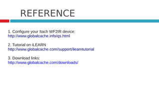 REFERENCE
1. Configure your Itach WF2IR device:
http://www.globalcache.info/qs.html

2. Tutorial on iLEARN
http://www.globalcache.com/support/ilearntutorial

3. Download links:
http://www.globalcache.com/downloads/
 
