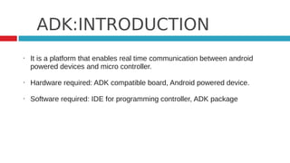 ADK:INTRODUCTION
•   It is a platform that enables real time communication between android
    powered devices and micro controller.

•   Hardware required: ADK compatible board, Android powered device.

•   Software required: IDE for programming controller, ADK package
 