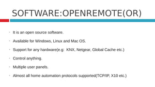 SOFTWARE:OPENREMOTE(OR)
•   It is an open source software.

•   Available for Windows, Linux and Mac OS.

•   Support for any hardware(e.g: KNX, Netgear, Global Cache etc.)

•   Control anything.

•   Multiple user panels.

•   Almost all home automation protocols supported(TCP/IP, X10 etc.)
 