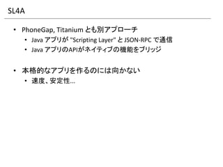 SL4A

 • PhoneGap, Titanium とも別アプローチ
   • Java アプリが "Scripting Layer" と JSON-RPC で通信
   • Java アプリのAPIがネイティブの機能をブリッジ


 • 本格的なアプリを作るのには向かない
   • 速度、安定性...
 