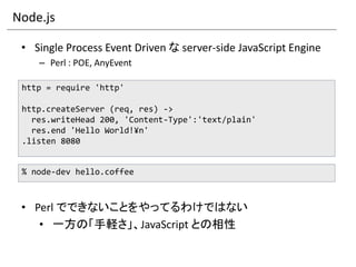 Node.js

 • Single Process Event Driven な server-side JavaScript Engine
    – Perl : POE, AnyEvent

 http = require 'http'

 http.createServer (req, res) ->
   res.writeHead 200, 'Content-Type':'text/plain'
   res.end 'Hello World!¥n'
 .listen 8080


 % node-dev hello.coffee



 • Perl でできないことをやってるわけではない
    • 一方の「手軽さ」、JavaScript との相性
 