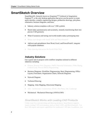Chapter 1 SmartSketch Getting Started Guide 
SmartSketch Overview 
2 
SmartSketch®, formerly known as Imagineer™ Technical or Imagination 
Engineer™, is the only desktop application that gives you the power to create 
quick sketches, complex engineering designs, production drawings, plot plans, 
schematics, business diagrams, and more. 
· Industry solution templates with over 7,500 symbols 
· Sketch ideas spontaneously and accurately, instantly transforming them into 
precise CAD geometry 
· What-if scenarios and testing real-world models reduce prototyping time 
· Merge your designs with AutoCAD® and MicroStation® 
· Add text and spreadsheets from Word, Excel, and PowerPointâ; integrate 
with popular databases 
· Share drawing data across the World Wide Web 
Industry Solutions 
Get a quick start in projects with workflow templates tailored to different 
industries including: 
· Process: Process Flow Diagrams, P&ID, Electrical Schematics, Ortho Piping, 
Control Loop, Process Block Diagramming 
· Business Diagrams: Workflow Diagramming, Basic Diagramming, Office 
Layout, Flowcharts, Organization Charts, Network Diagrams 
· Network Diagram 
· Technical Drawing 
· Mapping: Atlas Mapping, Directional Mapping 
· AEC: Architecture, Construction, HVAC, Plot Plans, Site, Landscape 
· Mechanical: Mechanical Drawings (ANSI & ISO) 
SmartSketch Works with Leading CAD Products 
Unlike most low-end sketching and drawing products, SmartSketch supports 
major existing CAD environments such as AutoCAD® and MicroStation®. You 
have full import and export capabilities for traditional CAD data. In addition, you 
 