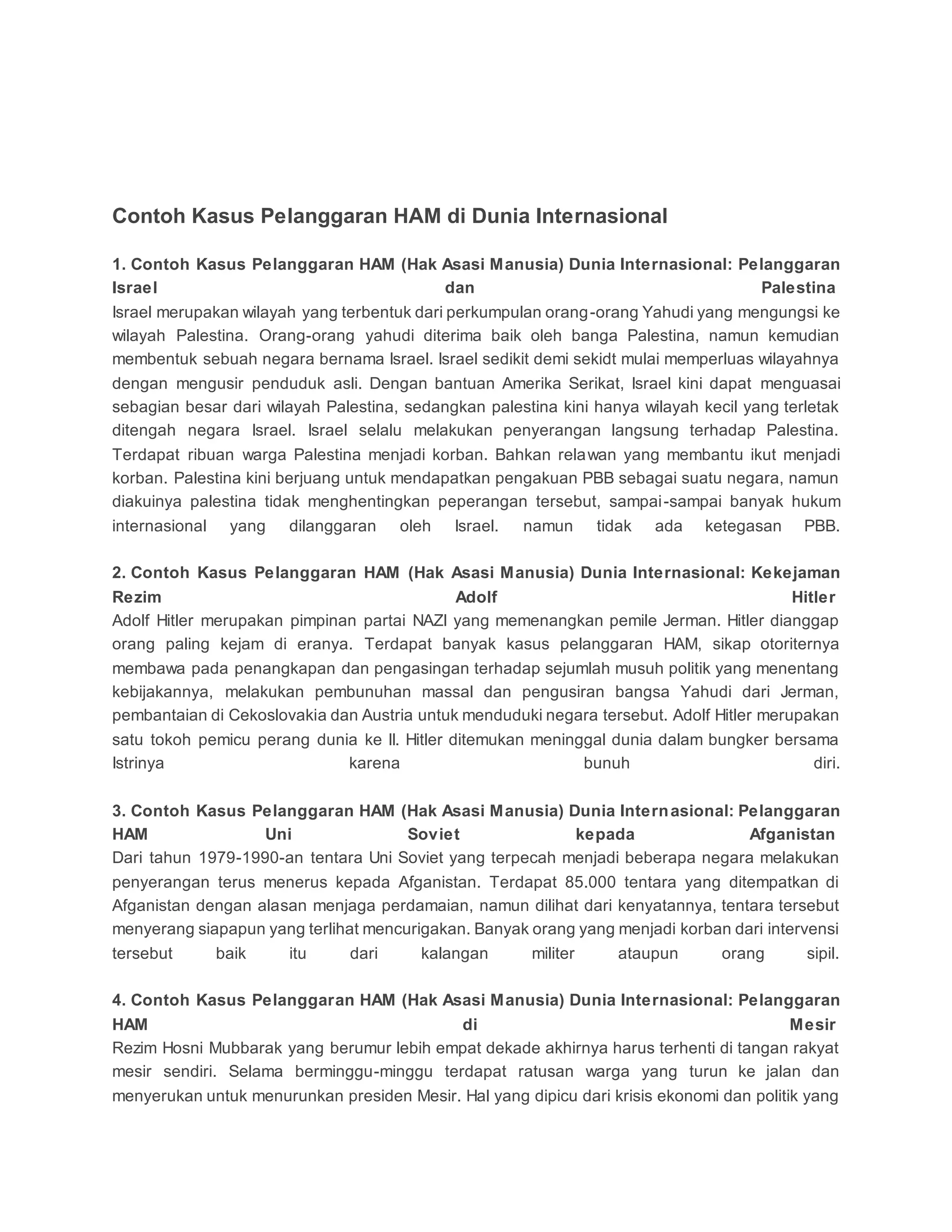 Contoh Kasus Pelanggaran HAM di Dunia Internasional
1. Contoh Kasus Pelanggaran HAM (Hak Asasi Manusia) Dunia Internasional: Pelanggaran
Israel dan Palestina
Israel merupakan wilayah yang terbentuk dari perkumpulan orang-orang Yahudi yang mengungsi ke
wilayah Palestina. Orang-orang yahudi diterima baik oleh banga Palestina, namun kemudian
membentuk sebuah negara bernama Israel. Israel sedikit demi sekidt mulai memperluas wilayahnya
dengan mengusir penduduk asli. Dengan bantuan Amerika Serikat, Israel kini dapat menguasai
sebagian besar dari wilayah Palestina, sedangkan palestina kini hanya wilayah kecil yang terletak
ditengah negara Israel. Israel selalu melakukan penyerangan langsung terhadap Palestina.
Terdapat ribuan warga Palestina menjadi korban. Bahkan relawan yang membantu ikut menjadi
korban. Palestina kini berjuang untuk mendapatkan pengakuan PBB sebagai suatu negara, namun
diakuinya palestina tidak menghentingkan peperangan tersebut, sampai-sampai banyak hukum
internasional yang dilanggaran oleh Israel. namun tidak ada ketegasan PBB.
2. Contoh Kasus Pelanggaran HAM (Hak Asasi Manusia) Dunia Internasional: Kekejaman
Rezim Adolf Hitler
Adolf Hitler merupakan pimpinan partai NAZI yang memenangkan pemile Jerman. Hitler dianggap
orang paling kejam di eranya. Terdapat banyak kasus pelanggaran HAM, sikap otoriternya
membawa pada penangkapan dan pengasingan terhadap sejumlah musuh politik yang menentang
kebijakannya, melakukan pembunuhan massal dan pengusiran bangsa Yahudi dari Jerman,
pembantaian di Cekoslovakia dan Austria untuk menduduki negara tersebut. Adolf Hitler merupakan
satu tokoh pemicu perang dunia ke II. Hitler ditemukan meninggal dunia dalam bungker bersama
Istrinya karena bunuh diri.
3. Contoh Kasus Pelanggaran HAM (Hak Asasi Manusia) Dunia Internasional: Pelanggaran
HAM Uni Soviet kepada Afganistan
Dari tahun 1979-1990-an tentara Uni Soviet yang terpecah menjadi beberapa negara melakukan
penyerangan terus menerus kepada Afganistan. Terdapat 85.000 tentara yang ditempatkan di
Afganistan dengan alasan menjaga perdamaian, namun dilihat dari kenyatannya, tentara tersebut
menyerang siapapun yang terlihat mencurigakan. Banyak orang yang menjadi korban dari intervensi
tersebut baik itu dari kalangan militer ataupun orang sipil.
4. Contoh Kasus Pelanggaran HAM (Hak Asasi Manusia) Dunia Internasional: Pelanggaran
HAM di Mesir
Rezim Hosni Mubbarak yang berumur lebih empat dekade akhirnya harus terhenti di tangan rakyat
mesir sendiri. Selama berminggu-minggu terdapat ratusan warga yang turun ke jalan dan
menyerukan untuk menurunkan presiden Mesir. Hal yang dipicu dari krisis ekonomi dan politik yang
 