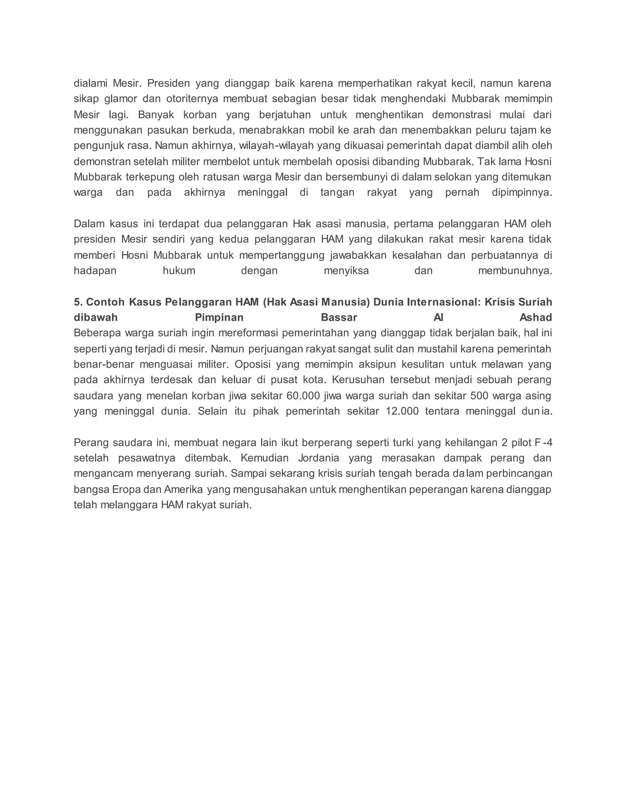 dialami Mesir. Presiden yang dianggap baik karena memperhatikan rakyat kecil, namun karena
sikap glamor dan otoriternya membuat sebagian besar tidak menghendaki Mubbarak memimpin
Mesir lagi. Banyak korban yang berjatuhan untuk menghentikan demonstrasi mulai dari
menggunakan pasukan berkuda, menabrakkan mobil ke arah dan menembakkan peluru tajam ke
pengunjuk rasa. Namun akhirnya, wilayah-wilayah yang dikuasai pemerintah dapat diambil alih oleh
demonstran setelah militer membelot untuk membelah oposisi dibanding Mubbarak. Tak lama Hosni
Mubbarak terkepung oleh ratusan warga Mesir dan bersembunyi di dalam selokan yang ditemukan
warga dan pada akhirnya meninggal di tangan rakyat yang pernah dipimpinnya.
Dalam kasus ini terdapat dua pelanggaran Hak asasi manusia, pertama pelanggaran HAM oleh
presiden Mesir sendiri yang kedua pelanggaran HAM yang dilakukan rakat mesir karena tidak
memberi Hosni Mubbarak untuk mempertanggung jawabakkan kesalahan dan perbuatannya di
hadapan hukum dengan menyiksa dan membunuhnya.
5. Contoh Kasus Pelanggaran HAM (Hak Asasi Manusia) Dunia Internasional: Krisis Suriah
dibawah Pimpinan Bassar Al Ashad
Beberapa warga suriah ingin mereformasi pemerintahan yang dianggap tidak berjalan baik, hal ini
seperti yang terjadi di mesir. Namun perjuangan rakyat sangat sulit dan mustahil karena pemerintah
benar-benar menguasai militer. Oposisi yang memimpin aksipun kesulitan untuk melawan yang
pada akhirnya terdesak dan keluar di pusat kota. Kerusuhan tersebut menjadi sebuah perang
saudara yang menelan korban jiwa sekitar 60.000 jiwa warga suriah dan sekitar 500 warga asing
yang meninggal dunia. Selain itu pihak pemerintah sekitar 12.000 tentara meninggal dun ia.
Perang saudara ini, membuat negara lain ikut berperang seperti turki yang kehilangan 2 pilot F -4
setelah pesawatnya ditembak. Kemudian Jordania yang merasakan dampak perang dan
mengancam menyerang suriah. Sampai sekarang krisis suriah tengah berada dalam perbincangan
bangsa Eropa dan Amerika yang mengusahakan untuk menghentikan peperangan karena dianggap
telah melanggara HAM rakyat suriah.
 