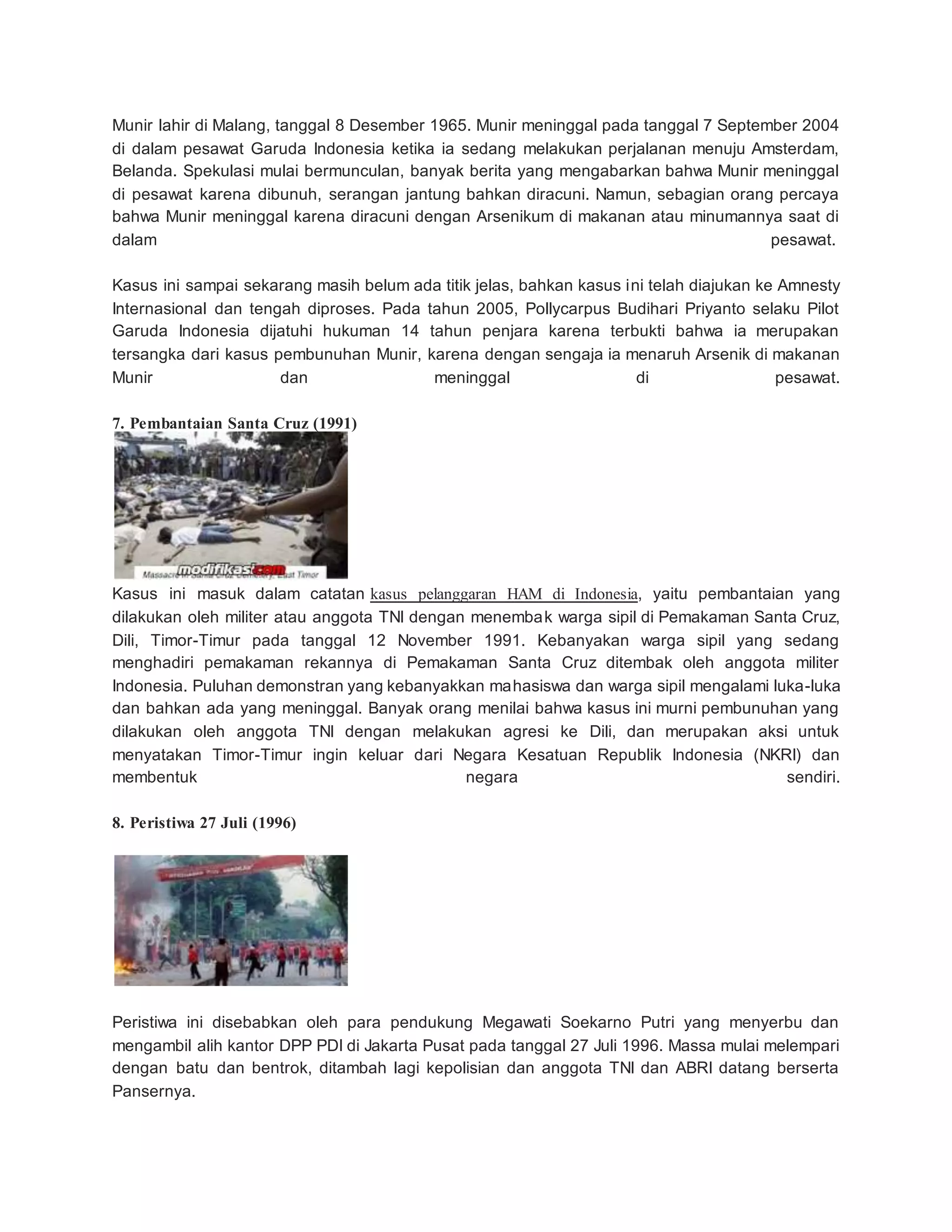 Munir lahir di Malang, tanggal 8 Desember 1965. Munir meninggal pada tanggal 7 September 2004
di dalam pesawat Garuda Indonesia ketika ia sedang melakukan perjalanan menuju Amsterdam,
Belanda. Spekulasi mulai bermunculan, banyak berita yang mengabarkan bahwa Munir meninggal
di pesawat karena dibunuh, serangan jantung bahkan diracuni. Namun, sebagian orang percaya
bahwa Munir meninggal karena diracuni dengan Arsenikum di makanan atau minumannya saat di
dalam pesawat.
Kasus ini sampai sekarang masih belum ada titik jelas, bahkan kasus ini telah diajukan ke Amnesty
Internasional dan tengah diproses. Pada tahun 2005, Pollycarpus Budihari Priyanto selaku Pilot
Garuda Indonesia dijatuhi hukuman 14 tahun penjara karena terbukti bahwa ia merupakan
tersangka dari kasus pembunuhan Munir, karena dengan sengaja ia menaruh Arsenik di makanan
Munir dan meninggal di pesawat.
7. Pembantaian Santa Cruz (1991)
Kasus ini masuk dalam catatan kasus pelanggaran HAM di Indonesia, yaitu pembantaian yang
dilakukan oleh militer atau anggota TNI dengan menembak warga sipil di Pemakaman Santa Cruz,
Dili, Timor-Timur pada tanggal 12 November 1991. Kebanyakan warga sipil yang sedang
menghadiri pemakaman rekannya di Pemakaman Santa Cruz ditembak oleh anggota militer
Indonesia. Puluhan demonstran yang kebanyakkan mahasiswa dan warga sipil mengalami luka-luka
dan bahkan ada yang meninggal. Banyak orang menilai bahwa kasus ini murni pembunuhan yang
dilakukan oleh anggota TNI dengan melakukan agresi ke Dili, dan merupakan aksi untuk
menyatakan Timor-Timur ingin keluar dari Negara Kesatuan Republik Indonesia (NKRI) dan
membentuk negara sendiri.
8. Peristiwa 27 Juli (1996)
Peristiwa ini disebabkan oleh para pendukung Megawati Soekarno Putri yang menyerbu dan
mengambil alih kantor DPP PDI di Jakarta Pusat pada tanggal 27 Juli 1996. Massa mulai melempari
dengan batu dan bentrok, ditambah lagi kepolisian dan anggota TNI dan ABRI datang berserta
Pansernya.
 