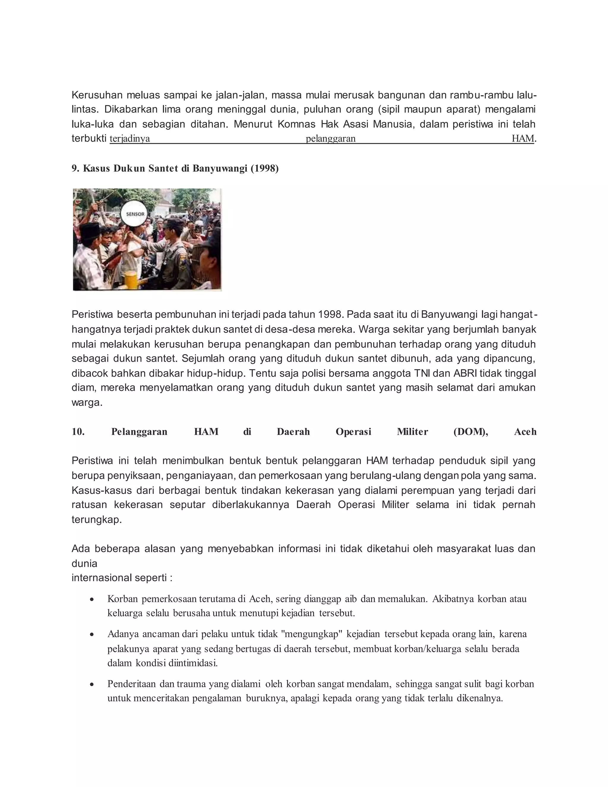 Kerusuhan meluas sampai ke jalan-jalan, massa mulai merusak bangunan dan rambu-rambu lalu-
lintas. Dikabarkan lima orang meninggal dunia, puluhan orang (sipil maupun aparat) mengalami
luka-luka dan sebagian ditahan. Menurut Komnas Hak Asasi Manusia, dalam peristiwa ini telah
terbukti terjadinya pelanggaran HAM.
9. Kasus Dukun Santet di Banyuwangi (1998)
Peristiwa beserta pembunuhan ini terjadi pada tahun 1998. Pada saat itu di Banyuwangi lagi hangat -
hangatnya terjadi praktek dukun santet di desa-desa mereka. Warga sekitar yang berjumlah banyak
mulai melakukan kerusuhan berupa penangkapan dan pembunuhan terhadap orang yang dituduh
sebagai dukun santet. Sejumlah orang yang dituduh dukun santet dibunuh, ada yang dipancung,
dibacok bahkan dibakar hidup-hidup. Tentu saja polisi bersama anggota TNI dan ABRI tidak tinggal
diam, mereka menyelamatkan orang yang dituduh dukun santet yang masih selamat dari amukan
warga.
10. Pelanggaran HAM di Daerah Operasi Militer (DOM), Aceh
Peristiwa ini telah menimbulkan bentuk bentuk pelanggaran HAM terhadap penduduk sipil yang
berupa penyiksaan, penganiayaan, dan pemerkosaan yang berulang-ulang dengan pola yang sama.
Kasus-kasus dari berbagai bentuk tindakan kekerasan yang dialami perempuan yang terjadi dari
ratusan kekerasan seputar diberlakukannya Daerah Operasi Militer selama ini tidak pernah
terungkap.
Ada beberapa alasan yang menyebabkan informasi ini tidak diketahui oleh masyarakat luas dan
dunia
internasional seperti :
 Korban pemerkosaan terutama di Aceh, sering dianggap aib dan memalukan. Akibatnya korban atau
keluarga selalu berusaha untuk menutupi kejadian tersebut.
 Adanya ancaman dari pelaku untuk tidak "mengungkap" kejadian tersebut kepada orang lain, karena
pelakunya aparat yang sedang bertugas di daerah tersebut, membuat korban/keluarga selalu berada
dalam kondisi diintimidasi.
 Penderitaan dan trauma yang dialami oleh korban sangat mendalam, sehingga sangat sulit bagi korban
untuk menceritakan pengalaman buruknya, apalagi kepada orang yang tidak terlalu dikenalnya.
 
