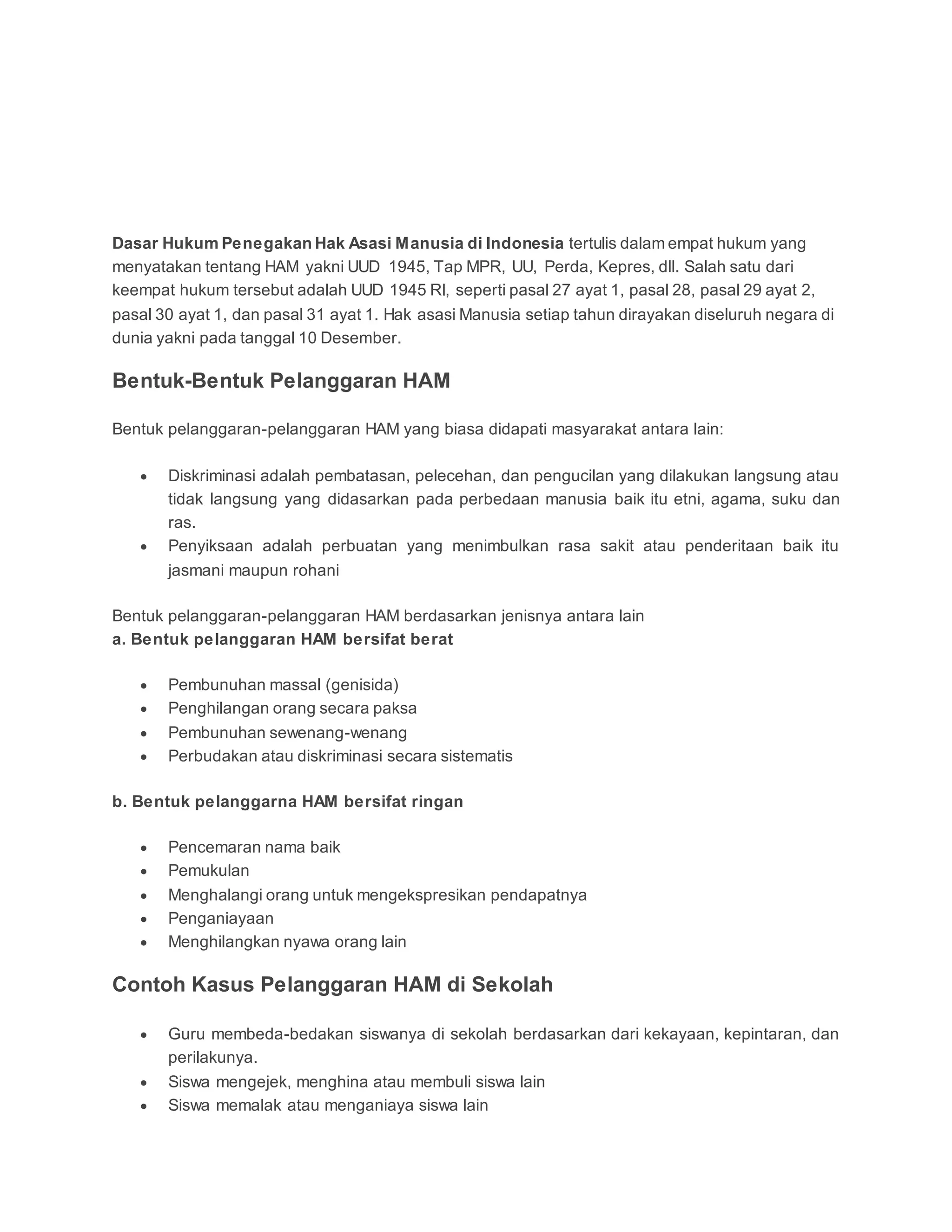 Dasar Hukum Penegakan Hak Asasi Manusia di Indonesia tertulis dalam empat hukum yang
menyatakan tentang HAM yakni UUD 1945, Tap MPR, UU, Perda, Kepres, dll. Salah satu dari
keempat hukum tersebut adalah UUD 1945 RI, seperti pasal 27 ayat 1, pasal 28, pasal 29 ayat 2,
pasal 30 ayat 1, dan pasal 31 ayat 1. Hak asasi Manusia setiap tahun dirayakan diseluruh negara di
dunia yakni pada tanggal 10 Desember.
Bentuk-Bentuk Pelanggaran HAM
Bentuk pelanggaran-pelanggaran HAM yang biasa didapati masyarakat antara lain:
 Diskriminasi adalah pembatasan, pelecehan, dan pengucilan yang dilakukan langsung atau
tidak langsung yang didasarkan pada perbedaan manusia baik itu etni, agama, suku dan
ras.
 Penyiksaan adalah perbuatan yang menimbulkan rasa sakit atau penderitaan baik itu
jasmani maupun rohani
Bentuk pelanggaran-pelanggaran HAM berdasarkan jenisnya antara lain
a. Bentuk pelanggaran HAM bersifat berat
 Pembunuhan massal (genisida)
 Penghilangan orang secara paksa
 Pembunuhan sewenang-wenang
 Perbudakan atau diskriminasi secara sistematis
b. Bentuk pelanggarna HAM bersifat ringan
 Pencemaran nama baik
 Pemukulan
 Menghalangi orang untuk mengekspresikan pendapatnya
 Penganiayaan
 Menghilangkan nyawa orang lain
Contoh Kasus Pelanggaran HAM di Sekolah
 Guru membeda-bedakan siswanya di sekolah berdasarkan dari kekayaan, kepintaran, dan
perilakunya.
 Siswa mengejek, menghina atau membuli siswa lain
 Siswa memalak atau menganiaya siswa lain
 