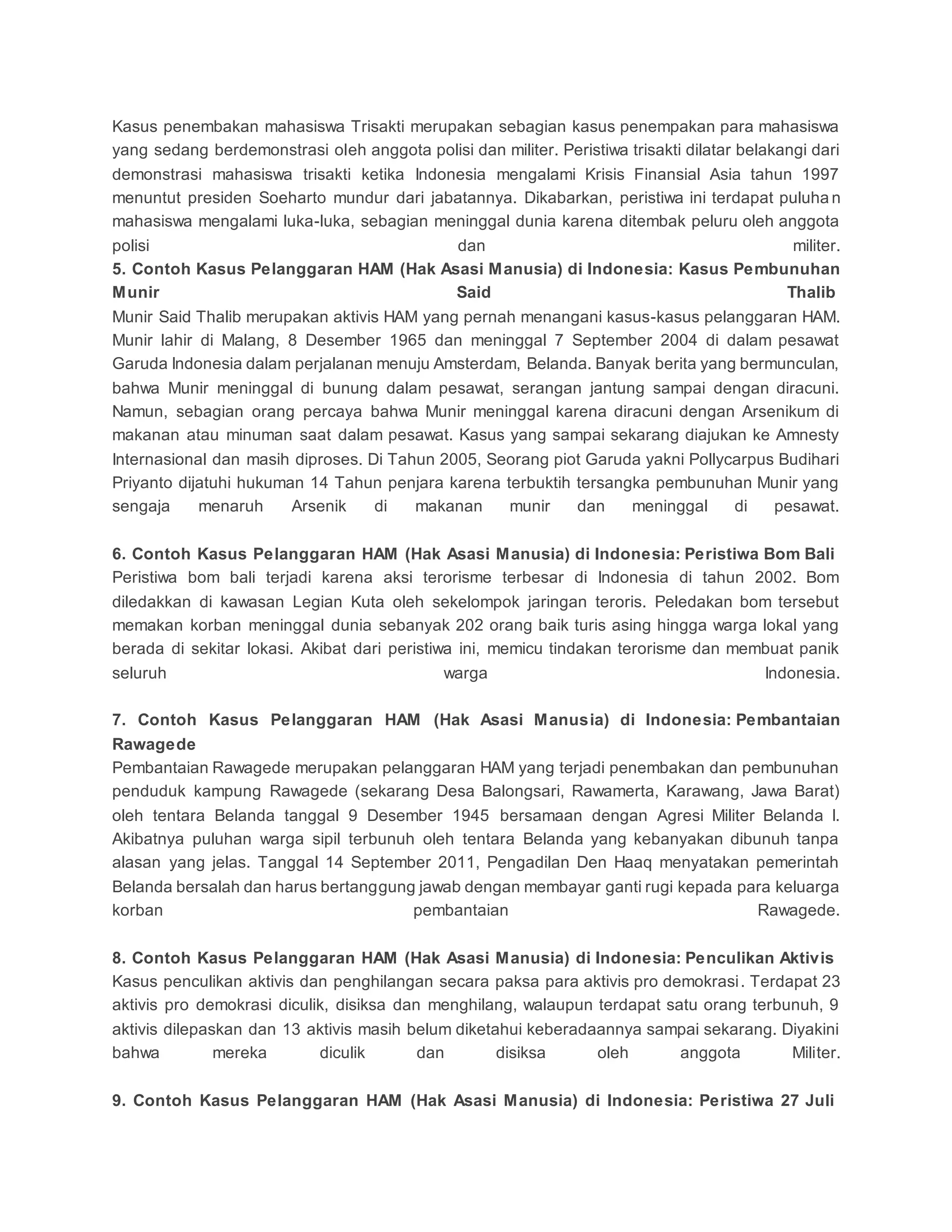 Kasus penembakan mahasiswa Trisakti merupakan sebagian kasus penempakan para mahasiswa
yang sedang berdemonstrasi oleh anggota polisi dan militer. Peristiwa trisakti dilatar belakangi dari
demonstrasi mahasiswa trisakti ketika Indonesia mengalami Krisis Finansial Asia tahun 1997
menuntut presiden Soeharto mundur dari jabatannya. Dikabarkan, peristiwa ini terdapat puluha n
mahasiswa mengalami luka-luka, sebagian meninggal dunia karena ditembak peluru oleh anggota
polisi dan militer.
5. Contoh Kasus Pelanggaran HAM (Hak Asasi Manusia) di Indonesia: Kasus Pembunuhan
Munir Said Thalib
Munir Said Thalib merupakan aktivis HAM yang pernah menangani kasus-kasus pelanggaran HAM.
Munir lahir di Malang, 8 Desember 1965 dan meninggal 7 September 2004 di dalam pesawat
Garuda Indonesia dalam perjalanan menuju Amsterdam, Belanda. Banyak berita yang bermunculan,
bahwa Munir meninggal di bunung dalam pesawat, serangan jantung sampai dengan diracuni.
Namun, sebagian orang percaya bahwa Munir meninggal karena diracuni dengan Arsenikum di
makanan atau minuman saat dalam pesawat. Kasus yang sampai sekarang diajukan ke Amnesty
Internasional dan masih diproses. Di Tahun 2005, Seorang piot Garuda yakni Pollycarpus Budihari
Priyanto dijatuhi hukuman 14 Tahun penjara karena terbuktih tersangka pembunuhan Munir yang
sengaja menaruh Arsenik di makanan munir dan meninggal di pesawat.
6. Contoh Kasus Pelanggaran HAM (Hak Asasi Manusia) di Indonesia: Peristiwa Bom Bali
Peristiwa bom bali terjadi karena aksi terorisme terbesar di Indonesia di tahun 2002. Bom
diledakkan di kawasan Legian Kuta oleh sekelompok jaringan teroris. Peledakan bom tersebut
memakan korban meninggal dunia sebanyak 202 orang baik turis asing hingga warga lokal yang
berada di sekitar lokasi. Akibat dari peristiwa ini, memicu tindakan terorisme dan membuat panik
seluruh warga Indonesia.
7. Contoh Kasus Pelanggaran HAM (Hak Asasi Manusia) di Indonesia: Pembantaian
Rawagede
Pembantaian Rawagede merupakan pelanggaran HAM yang terjadi penembakan dan pembunuhan
penduduk kampung Rawagede (sekarang Desa Balongsari, Rawamerta, Karawang, Jawa Barat)
oleh tentara Belanda tanggal 9 Desember 1945 bersamaan dengan Agresi Militer Belanda I.
Akibatnya puluhan warga sipil terbunuh oleh tentara Belanda yang kebanyakan dibunuh tanpa
alasan yang jelas. Tanggal 14 September 2011, Pengadilan Den Haaq menyatakan pemerintah
Belanda bersalah dan harus bertanggung jawab dengan membayar ganti rugi kepada para keluarga
korban pembantaian Rawagede.
8. Contoh Kasus Pelanggaran HAM (Hak Asasi Manusia) di Indonesia: Penculikan Aktivis
Kasus penculikan aktivis dan penghilangan secara paksa para aktivis pro demokrasi. Terdapat 23
aktivis pro demokrasi diculik, disiksa dan menghilang, walaupun terdapat satu orang terbunuh, 9
aktivis dilepaskan dan 13 aktivis masih belum diketahui keberadaannya sampai sekarang. Diyakini
bahwa mereka diculik dan disiksa oleh anggota Militer.
9. Contoh Kasus Pelanggaran HAM (Hak Asasi Manusia) di Indonesia: Peristiwa 27 Juli
 