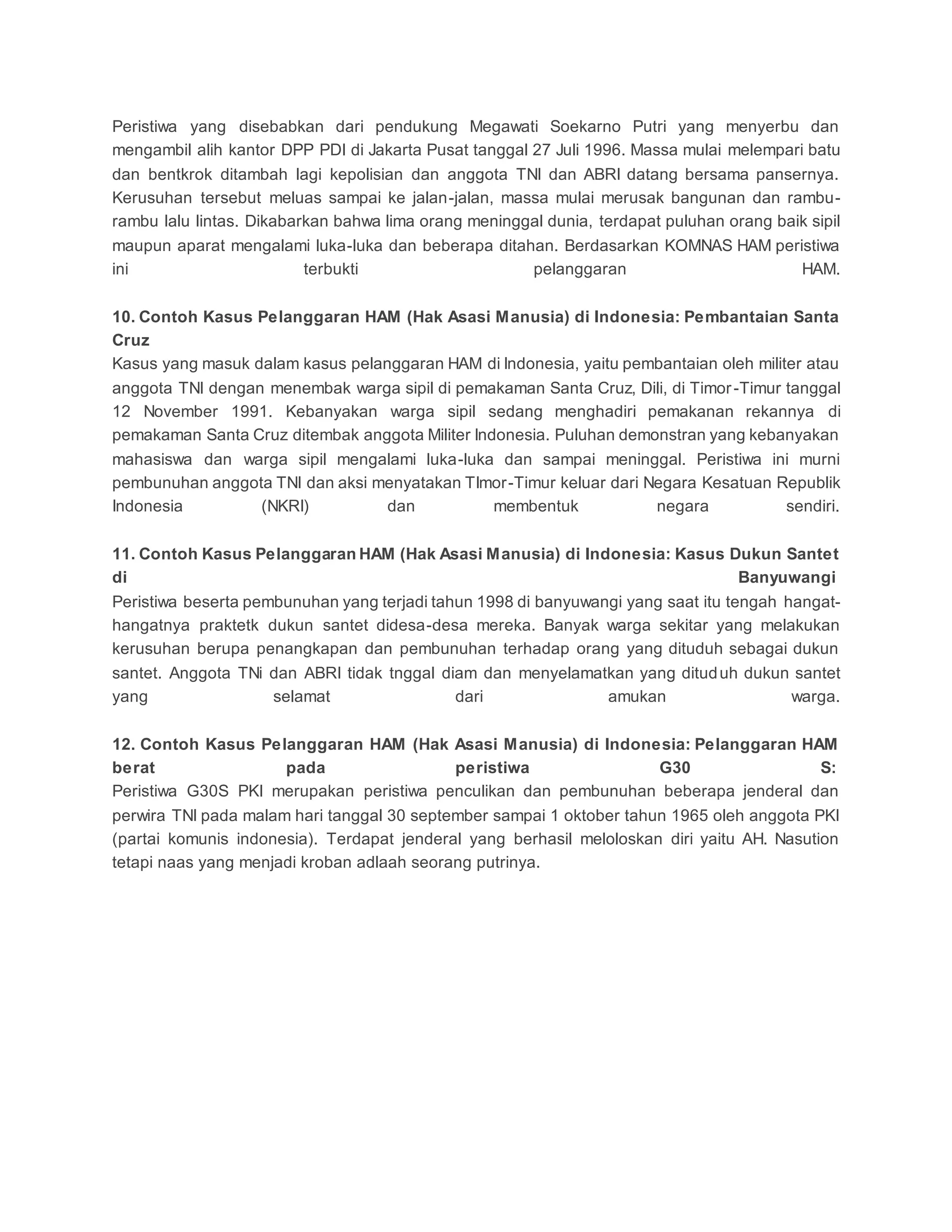 Peristiwa yang disebabkan dari pendukung Megawati Soekarno Putri yang menyerbu dan
mengambil alih kantor DPP PDI di Jakarta Pusat tanggal 27 Juli 1996. Massa mulai melempari batu
dan bentkrok ditambah lagi kepolisian dan anggota TNI dan ABRI datang bersama pansernya.
Kerusuhan tersebut meluas sampai ke jalan-jalan, massa mulai merusak bangunan dan rambu-
rambu lalu lintas. Dikabarkan bahwa lima orang meninggal dunia, terdapat puluhan orang baik sipil
maupun aparat mengalami luka-luka dan beberapa ditahan. Berdasarkan KOMNAS HAM peristiwa
ini terbukti pelanggaran HAM.
10. Contoh Kasus Pelanggaran HAM (Hak Asasi Manusia) di Indonesia: Pembantaian Santa
Cruz
Kasus yang masuk dalam kasus pelanggaran HAM di Indonesia, yaitu pembantaian oleh militer atau
anggota TNI dengan menembak warga sipil di pemakaman Santa Cruz, Dili, di Timor-Timur tanggal
12 November 1991. Kebanyakan warga sipil sedang menghadiri pemakanan rekannya di
pemakaman Santa Cruz ditembak anggota Militer Indonesia. Puluhan demonstran yang kebanyakan
mahasiswa dan warga sipil mengalami luka-luka dan sampai meninggal. Peristiwa ini murni
pembunuhan anggota TNI dan aksi menyatakan TImor-Timur keluar dari Negara Kesatuan Republik
Indonesia (NKRI) dan membentuk negara sendiri.
11. Contoh Kasus Pelanggaran HAM (Hak Asasi Manusia) di Indonesia: Kasus Dukun Santet
di Banyuwangi
Peristiwa beserta pembunuhan yang terjadi tahun 1998 di banyuwangi yang saat itu tengah hangat-
hangatnya praktetk dukun santet didesa-desa mereka. Banyak warga sekitar yang melakukan
kerusuhan berupa penangkapan dan pembunuhan terhadap orang yang dituduh sebagai dukun
santet. Anggota TNi dan ABRI tidak tnggal diam dan menyelamatkan yang dituduh dukun santet
yang selamat dari amukan warga.
12. Contoh Kasus Pelanggaran HAM (Hak Asasi Manusia) di Indonesia: Pelanggaran HAM
berat pada peristiwa G30 S:
Peristiwa G30S PKI merupakan peristiwa penculikan dan pembunuhan beberapa jenderal dan
perwira TNI pada malam hari tanggal 30 september sampai 1 oktober tahun 1965 oleh anggota PKI
(partai komunis indonesia). Terdapat jenderal yang berhasil meloloskan diri yaitu AH. Nasution
tetapi naas yang menjadi kroban adlaah seorang putrinya.
 
