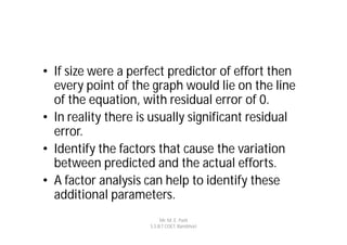 • If size were a perfect predictor of effort then
  every point of the graph would lie on the line
  of the equation, with residual error of 0.
• In reality there is usually significant residual
  error.
• Identify the factors that cause the variation
  between predicted and the actual efforts.
• A factor analysis can help to identify these
  additional parameters.
                          Mr. M. E. Patil
                     S.S.B.T COET, Bambhori
 