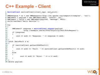 C++ Example - Client
1.ServiceClient serviceClient(client_repo, end_point);
2.
3.OMNamespace * ns = new OMNamespace("http://ws.apache.org/rampart/c/samples", "ns1");
4.OMElement * payload = new OMElement(NULL, "echoIn", ns);
5.OMElement * child = new OMElement(payload, "message", NULL);
6.child->setText("Hello Service!");
7.
8.try
9.{
10.    OMElement* response = serviceClient.request(payload,
11.                "http://example.com/ws/2004/09/policy/Test/EchoRequest");
12.    if (response)
13.    {
14.         cout << endl << "Response: " << response << endl;
15.    }
16.}
17.catch (AxisFault & e)
18.{
19.    if (serviceClient.getLastSOAPFault())
20.    {
21.         cout << endl << "Fault: " << serviceClient.getLastSOAPFault() << endl;
22.    }
23.    else
24.    {
25.             cout << endl << "Error: " << e << endl;
26.    }
27.}
28.delete payload;
 