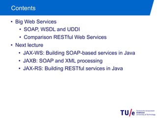 Contents

•  Big Web Services
    •  SOAP, WSDL and UDDI
    •  Comparison RESTful Web Services
•  Next lecture
    •  JAX-WS: Building SOAP-based services in Java
    •  JAXB: SOAP and XML processing
    •  JAX-RS: Building RESTful services in Java
 