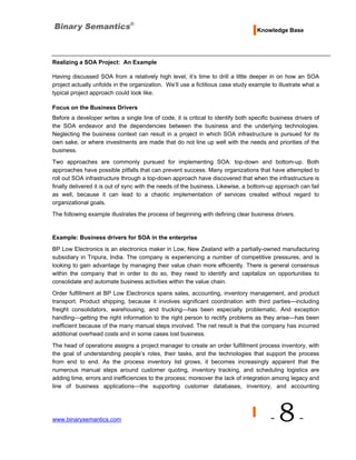 Knowledge Base




Realizing a SOA Project: An Example

Having discussed SOA from a relatively high level, it’s time to drill a little deeper in on how an SOA
project actually unfolds in the organization. We’ll use a fictitious case study example to illustrate what a
typical project approach could look like.

Focus on the Business Drivers
Before a developer writes a single line of code, it is critical to identify both specific business drivers of
the SOA endeavor and the dependencies between the business and the underlying technologies.
Neglecting the business context can result in a project in which SOA infrastructure is pursued for its
own sake, or where investments are made that do not line up well with the needs and priorities of the
business.
Two approaches are commonly pursued for implementing SOA: top-down and bottom-up. Both
approaches have possible pitfalls that can prevent success. Many organizations that have attempted to
roll out SOA infrastructure through a top-down approach have discovered that when the infrastructure is
finally delivered it is out of sync with the needs of the business. Likewise, a bottom-up approach can fail
as well, because it can lead to a chaotic implementation of services created without regard to
organizational goals.
The following example illustrates the process of beginning with defining clear business drivers.



Example: Business drivers for SOA in the enterprise
BP Low Electronics is an electronics maker in Low, New Zealand with a partially-owned manufacturing
subsidiary in Tripura, India. The company is experiencing a number of competitive pressures, and is
looking to gain advantage by managing their value chain more efficiently. There is general consensus
within the company that in order to do so, they need to identify and capitalize on opportunities to
consolidate and automate business activities within the value chain.

Order fulfillment at BP Low Electronics spans sales, accounting, inventory management, and product
transport. Product shipping, because it involves significant coordination with third parties—including
freight consolidators, warehousing, and trucking—has been especially problematic. And exception
handling—getting the right information to the right person to rectify problems as they arise—has been
inefficient because of the many manual steps involved. The net result is that the company has incurred
additional overhead costs and in some cases lost business.

The head of operations assigns a project manager to create an order fulfillment process inventory, with
the goal of understanding people’s roles, their tasks, and the technologies that support the process
from end to end. As the process inventory list grows, it becomes increasingly apparent that the
numerous manual steps around customer quoting, inventory tracking, and scheduling logistics are
adding time, errors and inefficiencies to the process; moreover the lack of integration among legacy and
line of business applications—the supporting customer databases, inventory, and accounting




www.binarysemantics.com                                                                  -   8-
 